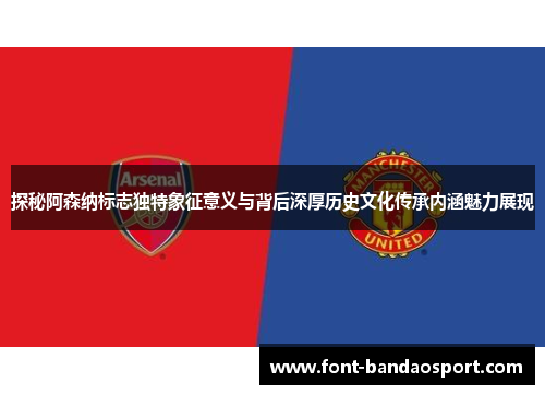 探秘阿森纳标志独特象征意义与背后深厚历史文化传承内涵魅力展现